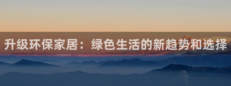 杏宇是什么平台：升级环保家居：绿色生活的新趋势和选择